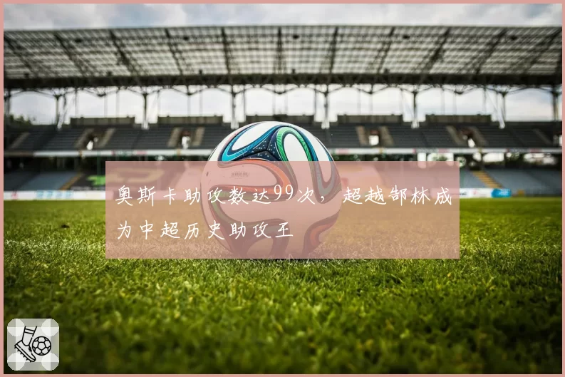 奥斯卡助攻数达99次，超越郜林成为中超历史助攻王