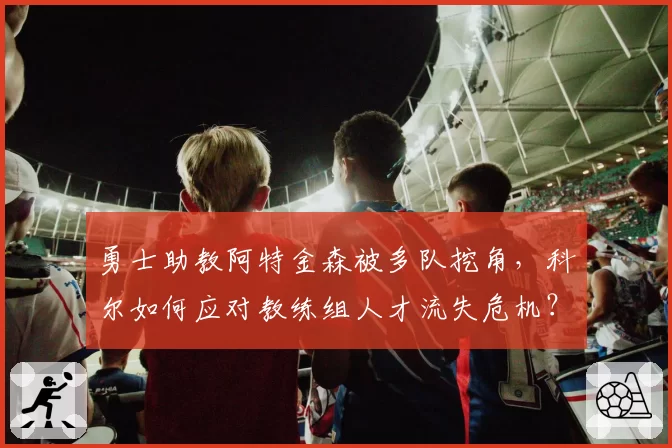 勇士助教阿特金森被多队挖角,科尔如何应对教练组人才流失危机?