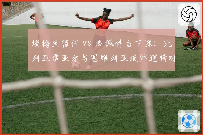 埃梅里留任 vs 洛佩特吉下课:比利亚雷亚尔与塞维利亚换帅逻辑对比
