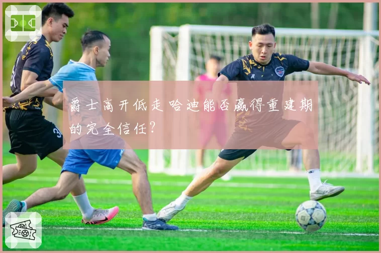 爵士高开低走 哈迪能否赢得重建期的完全信任？