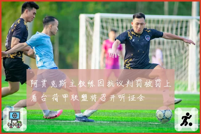 阿贾克斯主教练因抗议判罚被罚上看台 荷甲联盟将召开听证会