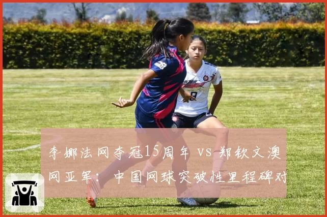 李娜法网夺冠15周年 vs 郑钦文澳网亚军：中国网球突破性里程碑对比