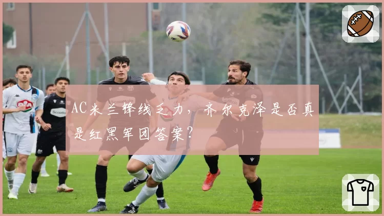 AC米兰锋线乏力,齐尔克泽是否真是红黑军团答案?