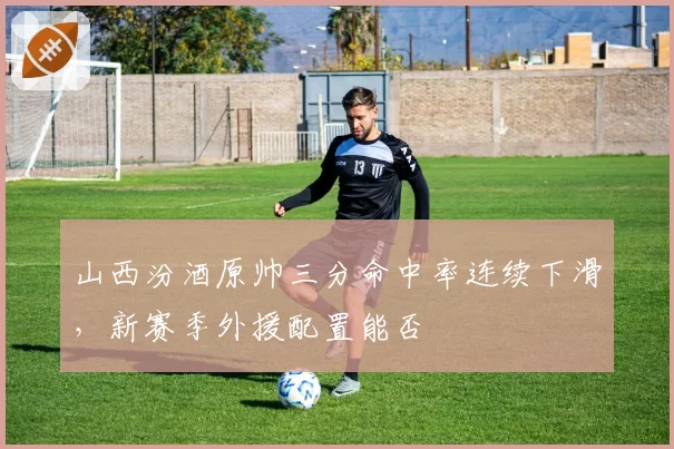 山西汾酒原帅三分命中率连续下滑，新赛季外援配置能否