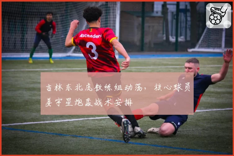 吉林东北虎教练组动荡,核心球员姜宇星炮轰战术安排