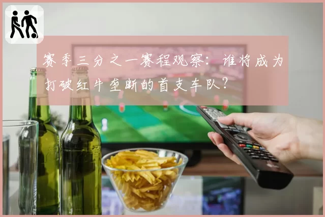 赛季三分之一赛程观察:谁将成为打破红牛垄断的首支车队?