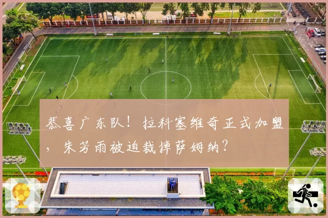 恭喜广东队！拉科塞维奇正式加盟，朱芳雨被迫裁掉萨姆纳？