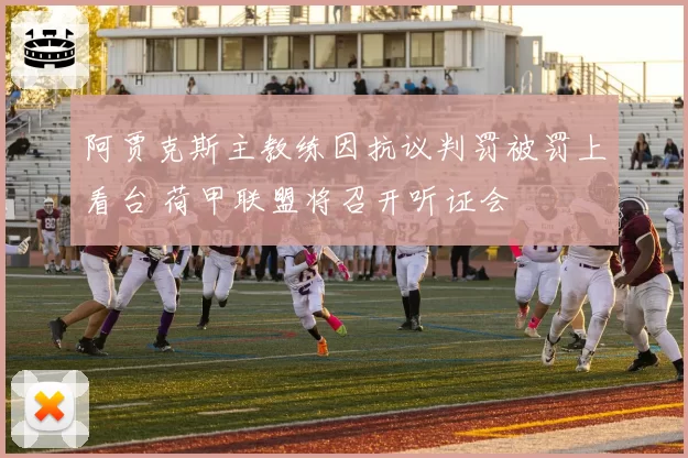 阿贾克斯主教练因抗议判罚被罚上看台 荷甲联盟将召开听证会