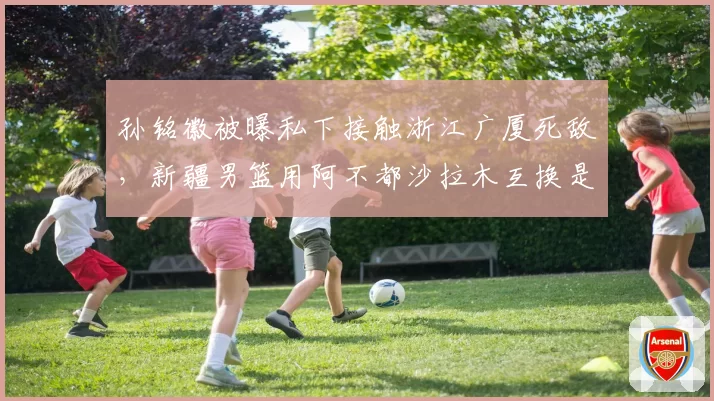 孙铭徽被曝私下接触浙江广厦死敌,新疆男篮用阿不都沙拉木互换是否可行?