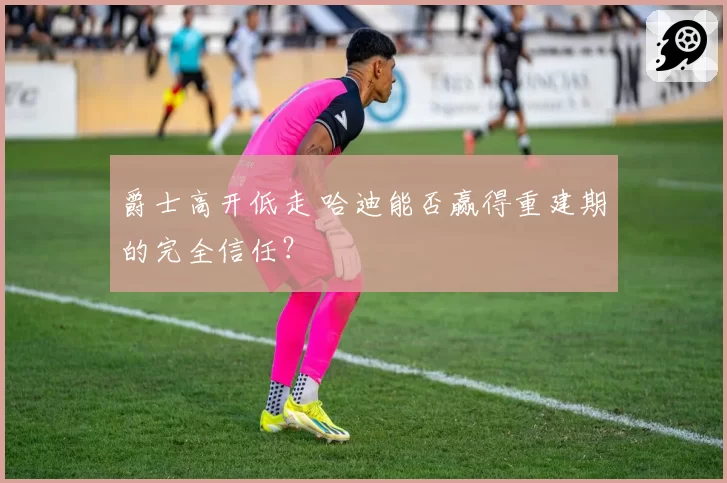 爵士高开低走 哈迪能否赢得重建期的完全信任？