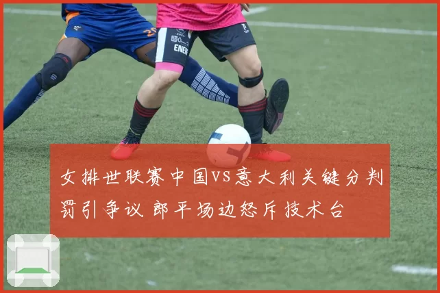 女排世联赛中国vs意大利关键分判罚引争议 郎平场边怒斥技术台