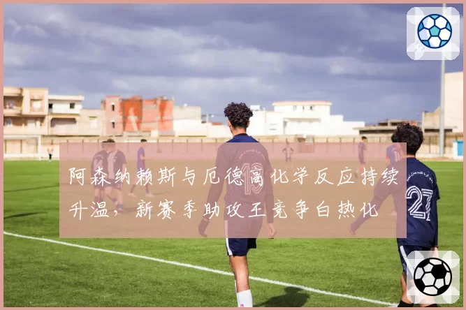 阿森纳赖斯与厄德高化学反应持续升温，新赛季助攻王竞争白热化
