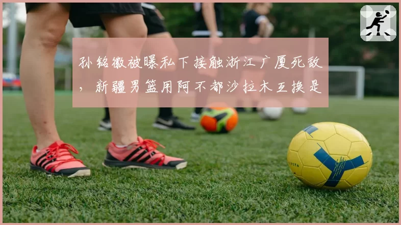 孙铭徽被曝私下接触浙江广厦死敌,新疆男篮用阿不都沙拉木互换是否可行?