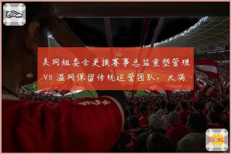 美网组委会更换赛事总监重塑管理 vs 温网保留传统运营团队，大满贯管理层变革节奏对比