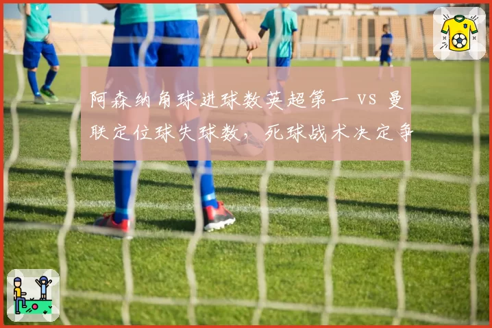 阿森纳角球进球数英超第一 vs 曼联定位球失球数，死球战术决定争冠走势