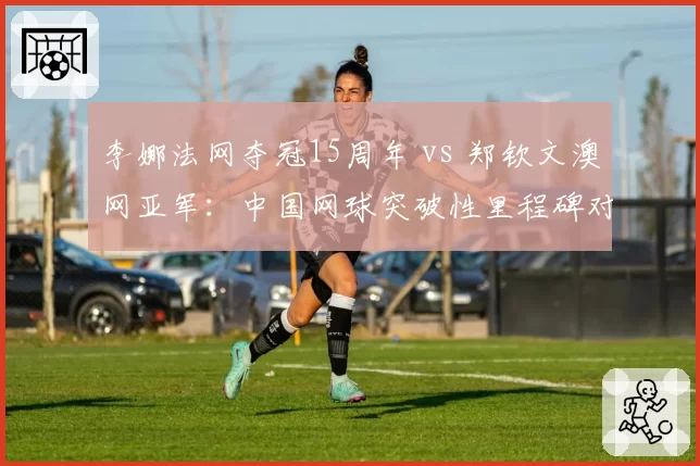 李娜法网夺冠15周年 vs 郑钦文澳网亚军:中国网球突破性里程碑对比