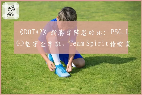《DOTA2》新赛季阵容对比：PSG.LGD坚守全华班，Team Spirit持续国际引援