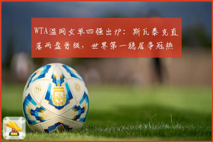 WTA温网女单四强出炉:斯瓦泰克直落两盘晋级,世界第一稳居争冠热门
