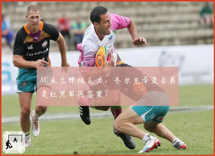 AC米兰锋线乏力,齐尔克泽是否真是红黑军团答案?