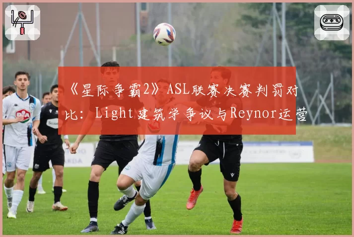 《星际争霸2》ASL联赛决赛判罚对比:Light建筑学争议与Reynor运营违规时间线
