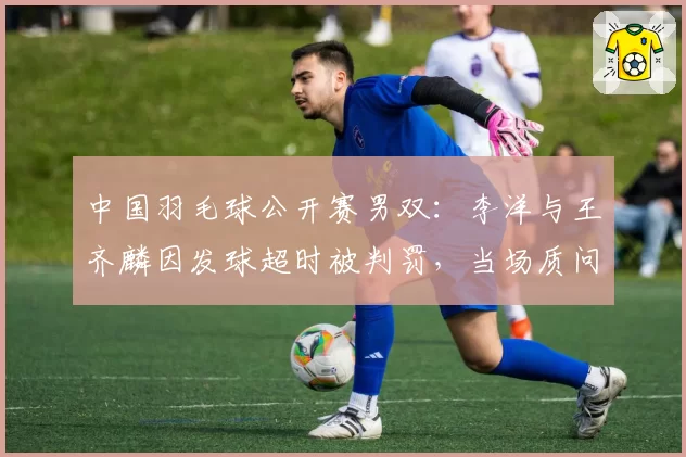 中国羽毛球公开赛男双：李洋与王齐麟因发球超时被判罚，当场质问裁判