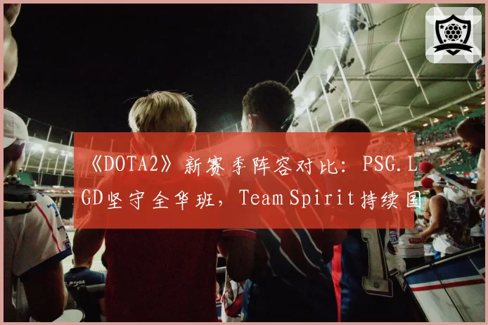 《DOTA2》新赛季阵容对比:PSG.LGD坚守全华班,Team Spirit持续国际引援