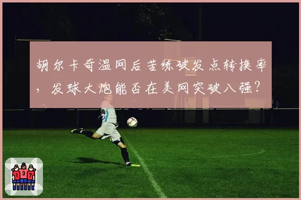 胡尔卡奇温网后苦练破发点转换率，发球大炮能否在美网突破八强？