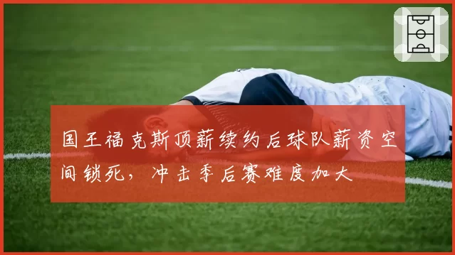 国王福克斯顶薪续约后球队薪资空间锁死，冲击季后赛难度加大