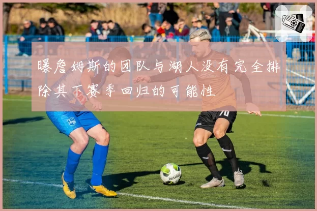 曝詹姆斯的团队与湖人没有完全排除其下赛季回归的可能性