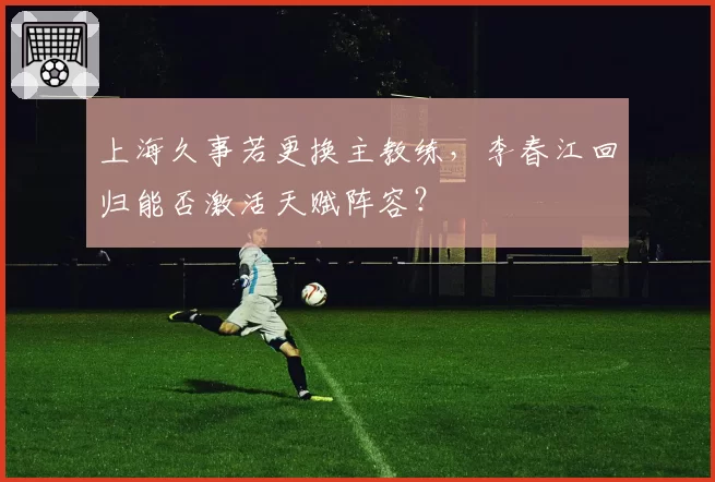 上海久事若更换主教练，李春江回归能否激活天赋阵容？