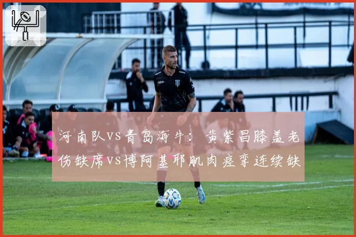 河南队vs青岛海牛：黄紫昌膝盖老伤缺席vs博阿基耶肌肉痉挛连续缺阵
