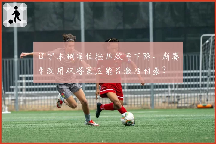 辽宁本钢高位挡拆效率下降，新赛季改用双塔策应能否激活付豪？