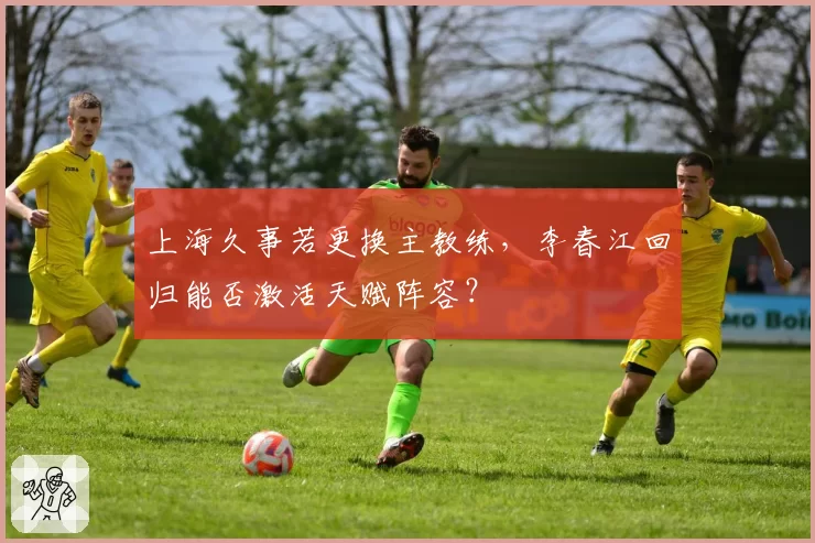 上海久事若更换主教练，李春江回归能否激活天赋阵容？