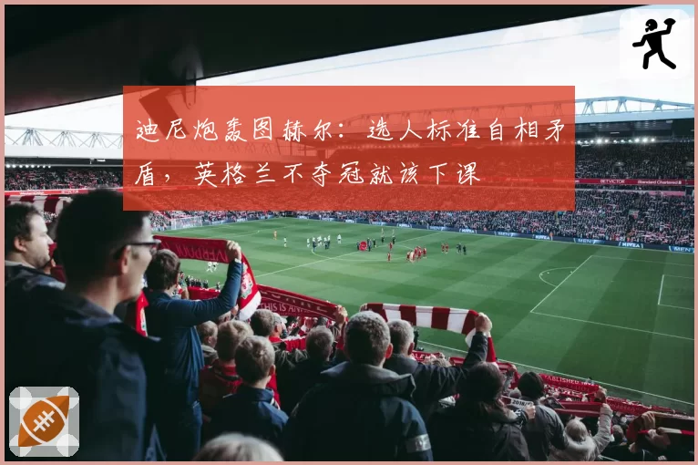 迪尼炮轰图赫尔:选人标准自相矛盾,英格兰不夺冠就该下课