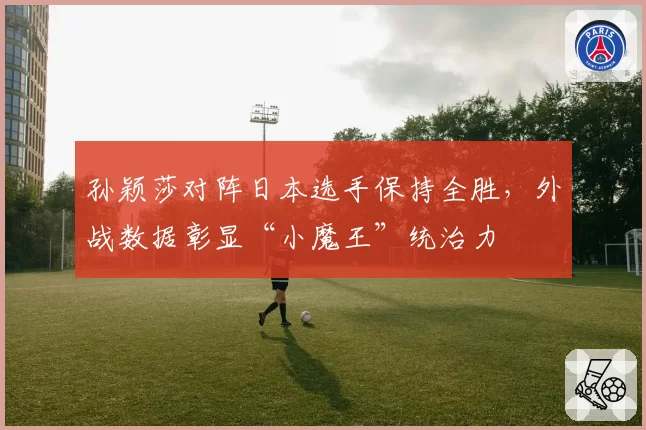 孙颖莎对阵日本选手保持全胜，外战数据彰显“小魔王”统治力