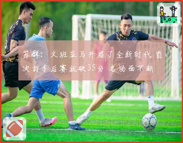 苏群：文班亚马开启了全新时代 首次打季后赛就砍35分 名场面不断