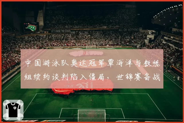 中国游泳队奥运冠军覃海洋与教练组续约谈判陷入僵局,世锦赛备战计划或受波及?