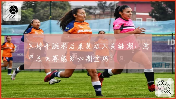 朱婷手腕术后康复进入关键期,意甲总决赛能否如期登场?