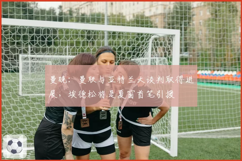 曼晚：曼联与亚特兰大谈判取得进展，埃德松将是夏窗首笔引援