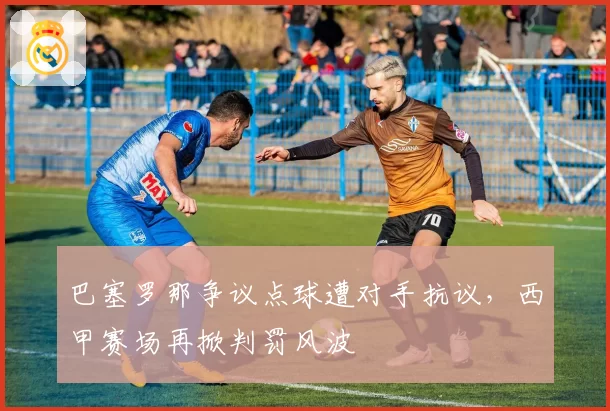 巴塞罗那争议点球遭对手抗议,西甲赛场再掀判罚风波