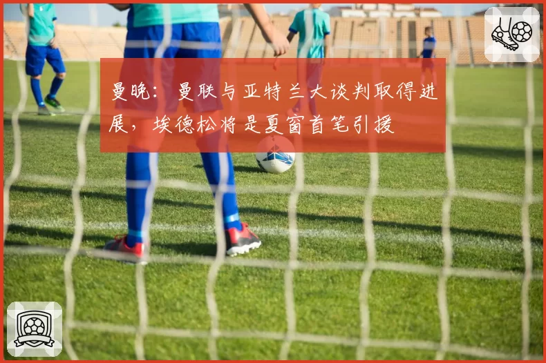 曼晚:曼联与亚特兰大谈判取得进展,埃德松将是夏窗首笔引援