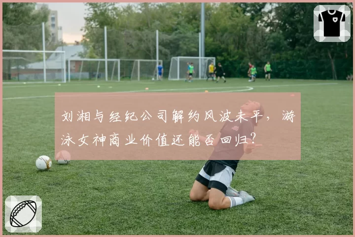 刘湘与经纪公司解约风波未平,游泳女神商业价值还能否回归?