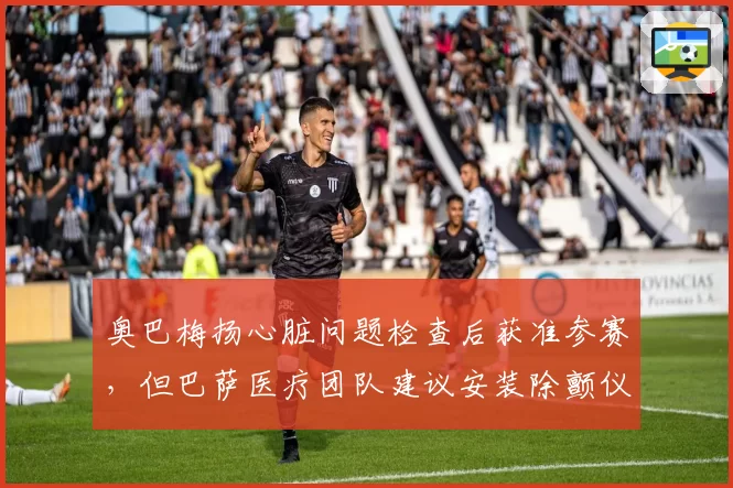 奥巴梅扬心脏问题检查后获准参赛，但巴萨医疗团队建议安装除颤仪引发伦理争议