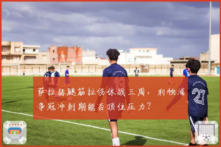 萨拉赫腿筋拉伤休战三周，利物浦争冠冲刺期能否顶住压力？