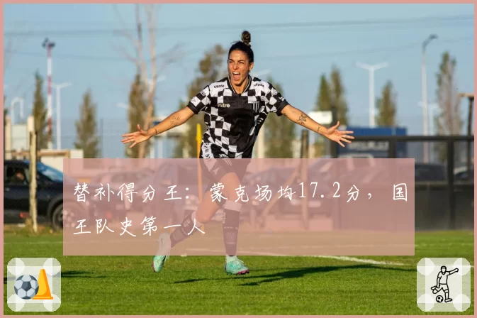 替补得分王:蒙克场均17.2分,国王队史第一人