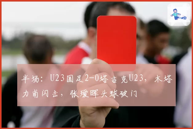半场：U23国足2-0塔吉克U23，木塔力甫闪击，张瑷晖头球破门