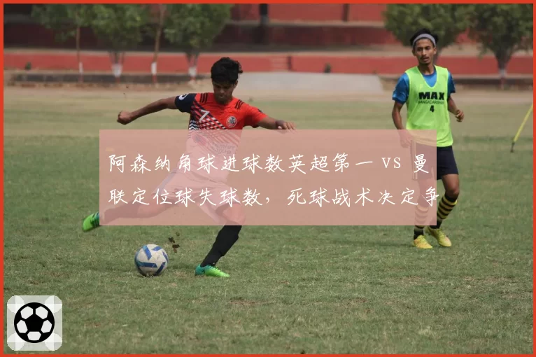 阿森纳角球进球数英超第一 vs 曼联定位球失球数，死球战术决定争冠走势