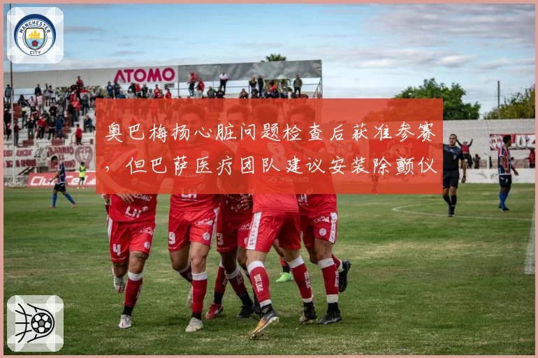 奥巴梅扬心脏问题检查后获准参赛，但巴萨医疗团队建议安装除颤仪引发伦理争议