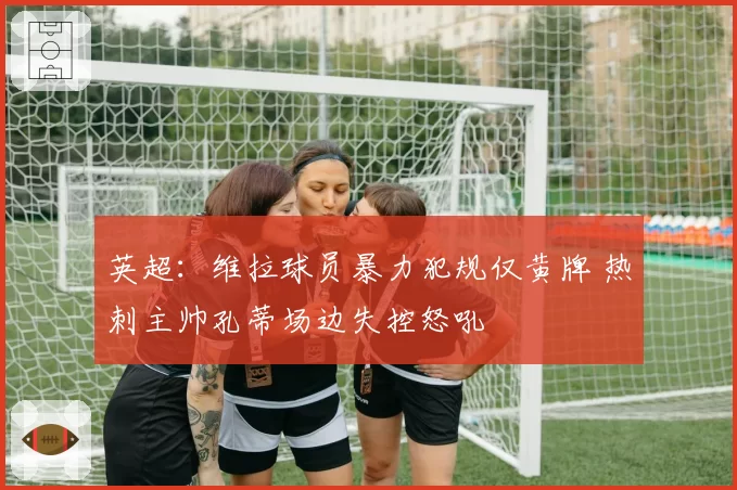 英超:维拉球员暴力犯规仅黄牌 热刺主帅孔蒂场边失控怒吼