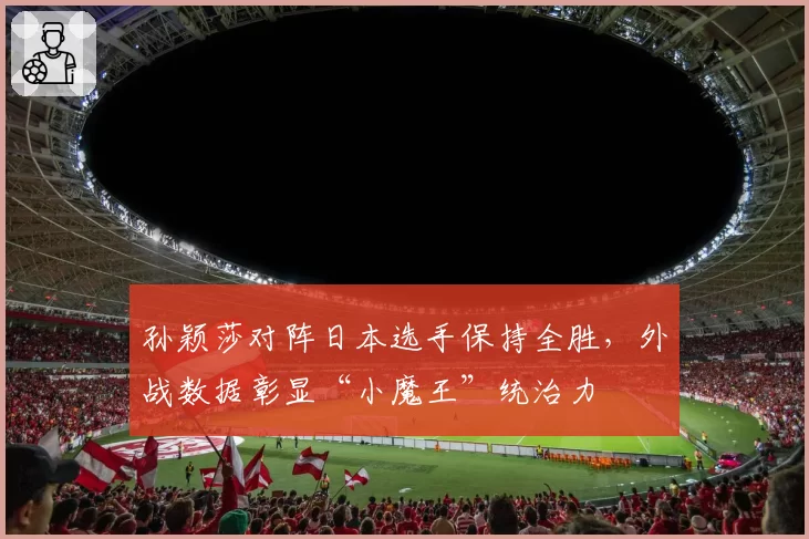 孙颖莎对阵日本选手保持全胜，外战数据彰显“小魔王”统治力